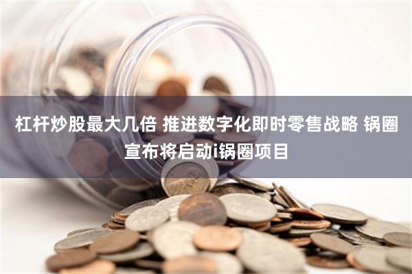 杠杆炒股最大几倍 推进数字化即时零售战略 锅圈宣布将启动i锅圈项目