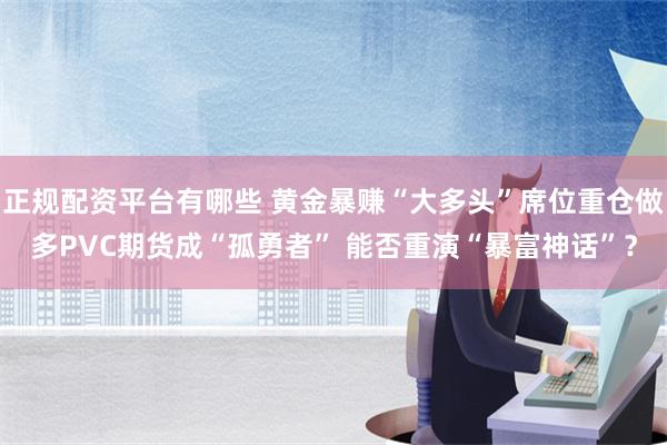 正规配资平台有哪些 黄金暴赚“大多头”席位重仓做多PVC期货成“孤勇者” 能否重演“暴富神话”？