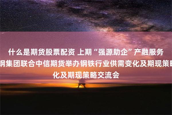 什么是期货股票配资 上期“强源助企”产融服务基地·河钢集团联合中信期货举办钢铁行业供需变化及期现策略交流会