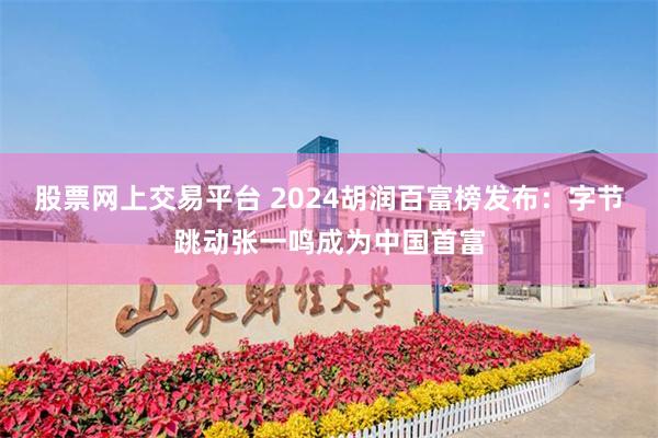 股票网上交易平台 2024胡润百富榜发布：字节跳动张一鸣成为中国首富