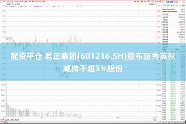 配资平仓 君正集团(601216.SH)股东田秀英拟减持不超3%股份