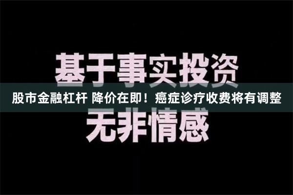 股市金融杠杆 降价在即！癌症诊疗收费将有调整