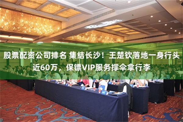 股票配资公司排名 集结长沙！王楚钦落地一身行头近60万，保镖VIP服务撑伞拿行李