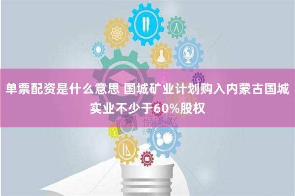 单票配资是什么意思 国城矿业计划购入内蒙古国城实业不少于60%股权